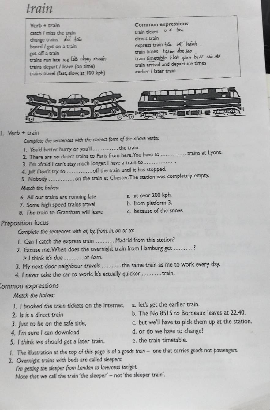 train
Verb + train Common expressions
catch / miss the train train ticket
change trains doi fou direct train
board / get on a train express train fo Hi hanh 
get off a train train times   an đào jo 
trains run late x e lùa chay muờn train timetable ti qian brờ củ lù
trains depart / leave (on time) train arrival and departure times
trains travel (fast, slow, at 100 kph) earlier / later train
1. Verb + train
Complete the sentences with the correct form of the above verbs:
1. You'd better hurry or you'll _the train.
2. There are no direct trains to Paris from here.You have to _trains at Lyons.
3. I'm afraid I can't stay much longer. I have a train to_
4. Jill! Don't try to_   off the train until it has stopped.
5. Nobody _  on the train at Chester.The station was completely empty.
Match the halves:
6. All our trains are running late a. at over 200 kph.
7. Some high speed trains travel b. from platform 3.
8. The train to Grantham will leave c. because of the snow.
Preposition focus
Complete the sentences with at, by, from, in, on or to:
I. Can I catch the express train _Madrid from this station?
2. Excuse me. When does the overnight train from Hamburg get_ 1.
> I think it's due _ at 6am.
3. My next-door neighbour travels _the same train as me to work every day.
4. I never take the car to work. It's actually quicker _train.
Common expressions
Match the halves:
I. I booked the train tickets on the internet, a. let's get the earlier train.
2. Is it a direct train b. The No 8515 to Bordeaux leaves at 22.40.
3. Just to be on the safe side, c, but we'll have to pick them up at the station.
4. I'm sure I can download d. or do we have to change?
5. I think we should get a later train. e. the train timetable.
1. The illustration at the top of this page is of a goods train - one that carries goods not possengers.
2. Overnight trains with beds are called sleepers:
I'm getting the sleeper from London to Inverness tonight.
Note that we call the train 'the sleeper' — not 'the sleeper train'.