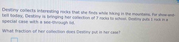 Destiny collects interesting rocks that she finds while hiking in the mountains. For show-and- 
tell today, Destiny is bringing her collection of 7 rocks to school. Destiny puts 1 rock in a 
special case with a see-through lid. 
What fraction of her collection does Destiny put in her case?