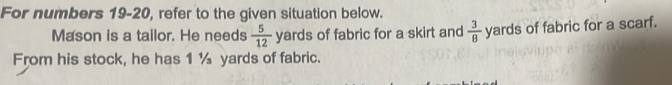 For numbers 19-20, refer to the given situation below. 
Mason is a tailor. He needs  5/12  yards of fabric for a skirt and  3/8  yards of fabric for a scarf. 
From his stock, he has 1 ½ yards of fabric.