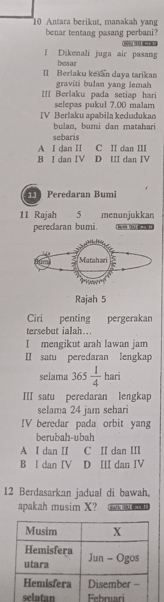 Antara berikut, manakah yang
benar tentang pasang perbani?
BUKU TEKS 
I Dikenali juga air pasang
besar
II Berlaku kesan daya tarikan
graviti bulan yang lemah
III Berlaku pada setiap hari
selepas pukul 7.00 malam
IV Berlaku apabila kedudukan
bulan, bumi dan matahari
sebaris
A I dan II C II dan III
B I dan IV D III dan IV
33 Peredaran Bumi
11 Rajah 5 menunjukkan
peredaran bumi. BUKU TEKS CNE E
Rajah 5
Ciri penting pergerakan
tersebut ialah….
I mengikut arah lawan jam
I satu peredaran lengkap
selama 365 1/4 han
III satu peredaran lengkap
selama 24 jam sehari
IV beredar pada orbit yang
berubah-ubah
A I dan II C II dan III
B I dan IV D II dan IV
12 Berdasarkan jadual di bawah,
apakah musim X? Buku teks Us S