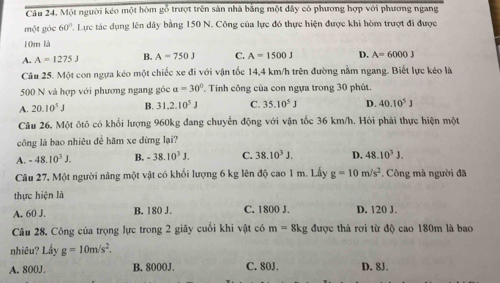 Một người kéo một hòm gỗ trượt trên sản nhà bằng một dây có phương hợp với phương ngang
một góc 60°. Lực tác dụng lên dây bằng 150 N. Công của lực đó thực hiện được khi hòm trượt đi được
10m là
A. A=1275J B. A=750J C. A=1500J D. A=6000J
Câu 25. Một con ngựa kéo một chiếc xe đi với vận tốc 14,4 km/h trên đường nằm ngang. Biết lực kéo là
500 N và hợp với phương ngang góc a=30° Tinh công của con ngựa trong 30 phút.
A. 20.10^5J B. 31.2.10^5J C. 35.10^5J D. 40.10^5J
Câu 26. Một ôtô có khổi lượng 960kg đang chuyển động với vận tốc 36 km/h. Hỏi phải thực hiện một
công là bao nhiêu để hăm xe dừng lại?
A. -48.10^3J. B. -38.10^3J. C. 38.10^3J. D. 48.10^3J. 
Câu 27, Một người năng một vật có khối lượng 6 kg lên độ cao 1 m. Lấy g=10m/s^2 *. Công mà người đã
thực hiện là
A. 60 J. B. 180 J. C. 1800 J. D. 120 J.
Câu 28. Công của trọng lực trong 2 giây cuối khi vật có m=8kg , được thả rơi từ độ cao 180m là bao
nhiêu? Lấy g=10m/s^2. 
A. 800J. B. 8000J. C. 80J. D. 8J.