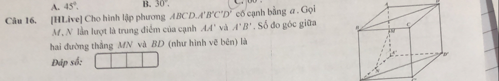 45°.
B. 30°. A
Câu 16. [HLive] Cho hình lập phương ABCD. A'B'C'D' có cạnh bằng a . Gọi
M, N lần lượt là trung điểm của cạnh AA' và A'B'. Số đo góc giữa
hai đường thẳng MN và BD (như hình vẽ bên) là
Đáp số: