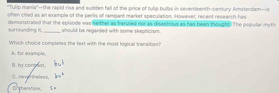 “Tulip mania”—the rapid rise and sudden fall of the price of tulip bulbs in seventeenth-century Amsterdam—is
often cited as an example of the perils of rampant market speculation. However, recent research has
demonstrated that the episode was neither as frenzied nor as disastrous as has been thought. The popular myth
surrounding it, _should be regarded with some skepticism.
Which choice completes the text with the most logical transition?
A. for example,
B. by contrast,
C. nevertheless,
D. therefore,