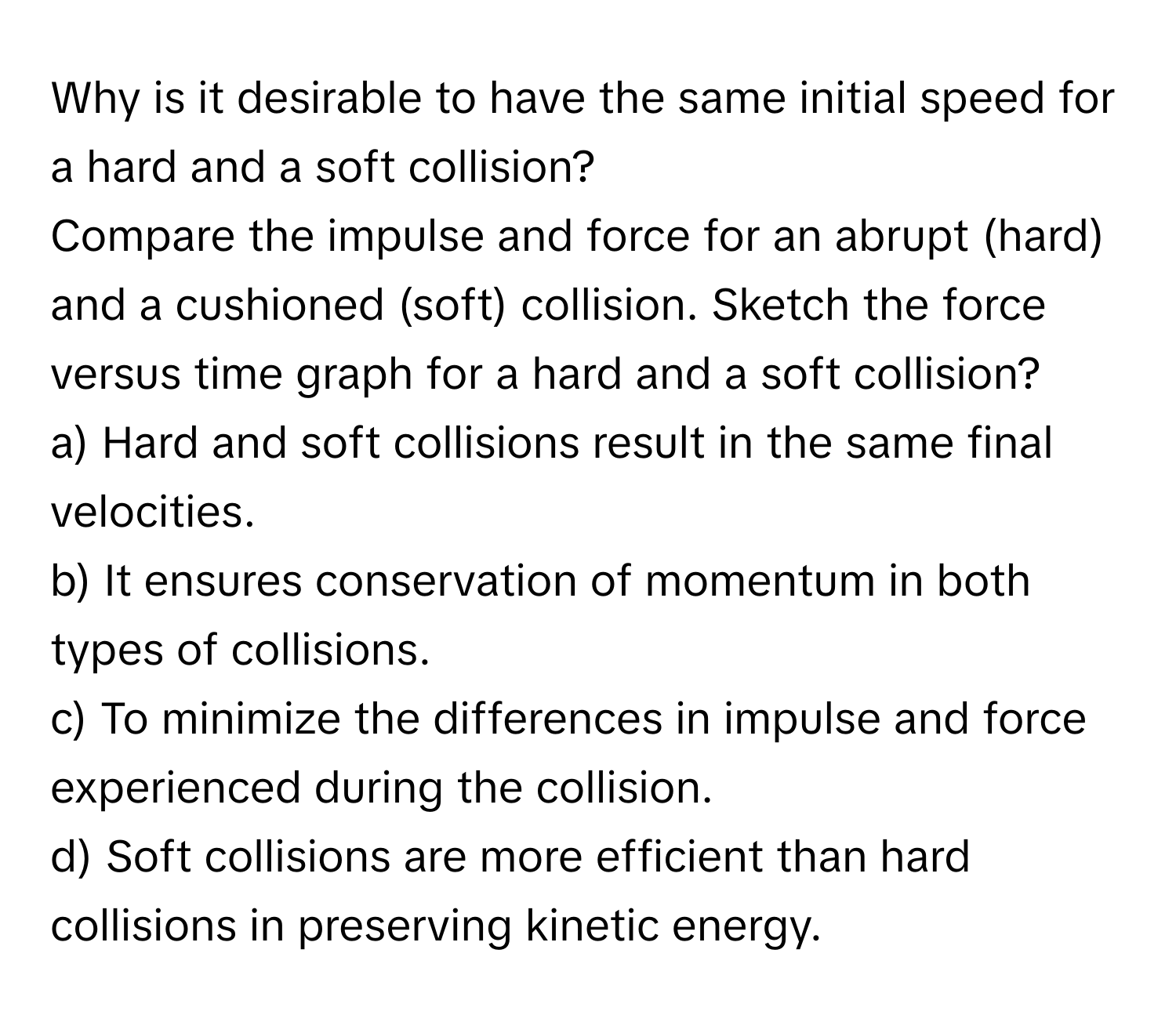 Why is it desirable to have the same initial speed for a hard and a soft collision? 
Compare the impulse and force for an abrupt (hard) and a cushioned (soft) collision. Sketch the force versus time graph for a hard and a soft collision? 
a) Hard and soft collisions result in the same final velocities. 
b) It ensures conservation of momentum in both types of collisions. 
c) To minimize the differences in impulse and force experienced during the collision. 
d) Soft collisions are more efficient than hard collisions in preserving kinetic energy.