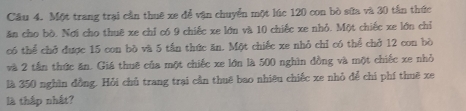 Cầu 4. Một trang trại cần thuê xe để vận chuyển một lúc 120 con bò sữa và 30 tần thức 
ăn cho bò. Nơi cho thuē xe chỉ có 9 chiếc xe lớn và 10 chiếc xe nhỏ. Một chiếc xe lớn chỉ 
có thể chở được 15 con bò và 5 tần thức ăn. Một chiếc xe nhỏ chỉ có thể chở 12 con bò 
và 2 tần thức ăn. Giá thuê của một chiếc xe lớn là 500 nghìn đồng và một chiếc xe nhỏ 
là 350 nghìn đồng. Hỏi chủ trang trại cần thuê bao nhiêu chiếc xe nhỏ để chỉ phí thuê xe 
là thập nhất?