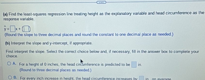 Find the least-squares regression line treating height as the explanatory variable and head circumference as the
response variable.
hat y=□ x+(□ )
(Round the slope to three decimal places and round the constant to one decimal place as needed.)
(b) Interpret the slope and y-intercept, if appropriate.
First interpret the slope. Select the correct choice below and, if necessary, fill in the answer box to complete your
choice.
A. For a height of 0 inches, the head circumference is predicted to be □ in. 
(Round to three decimal places as needed.)
B. For every inch increase in height, the head circumference increases by □ in