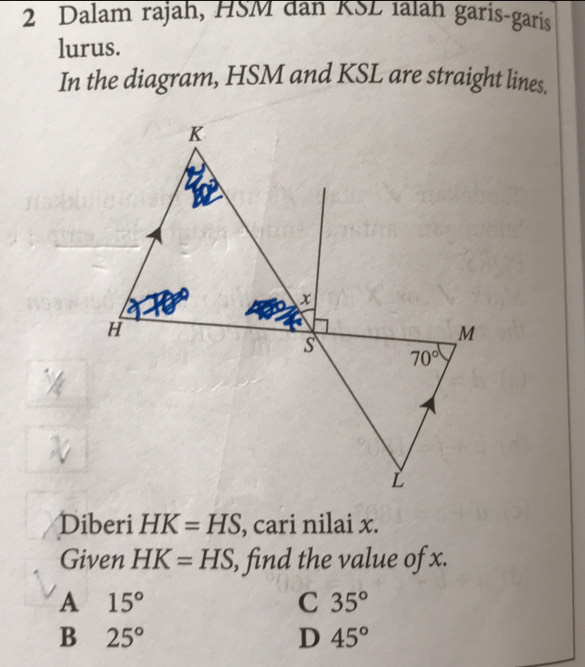 Dalam rajah, HSM dân KSL ialah garis-garis
lurus.
In the diagram, HSM and KSL are straight lines.
Diberi HK=HS , cari nilai x.
Given HK=HS , find the value of x.
A 15°
C 35°
B 25°
D 45°