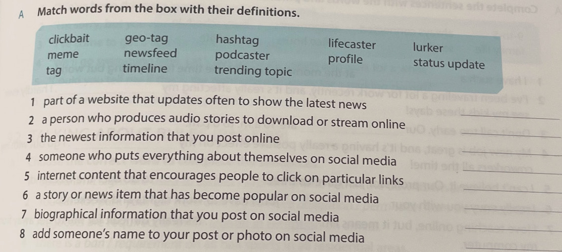 A Match words from the box with their definitions.
clickbait geo-tag hashtag lurker
lifecaster
meme newsfeed podcaster profile status update
tag timeline trending topic
_
1 part of a website that updates often to show the latest news
2 a person who produces audio stories to download or stream online
3 the newest information that you post online
_
_
4 someone who puts everything about themselves on social media
_
_
5 internet content that encourages people to click on particular links
_
6 a story or news item that has become popular on social media
_
7 biographical information that you post on social media
_
8 add someone’s name to your post or photo on social media