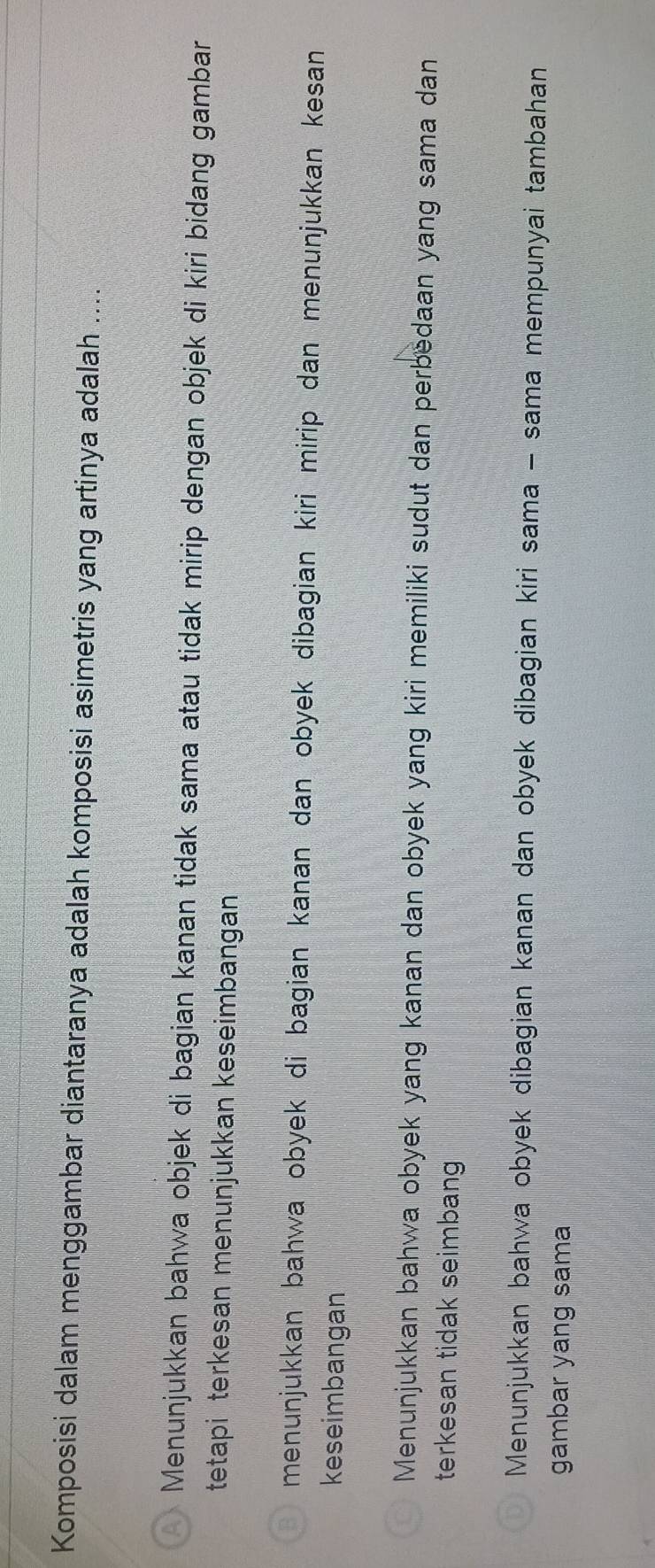 Komposisi dalam menggambar diantaranya adalah komposisi asimetris yang artinya adalah ....
Menunjukkan bahwa objek di bagian kanan tidak sama atau tidak mirip dengan objek di kiri bidang gambar
tetapi terkesan menunjukkan keseimbangan
menunjukkan bahwa obyek di bagian kanan dan obyek dibagian kiri mirip dan menunjukkan kesan 
keseimbangan
Menunjukkan bahwa obyek yang kanan dan obyek yang kiri memiliki sudut dan perbedaan yang sama dan
terkesan tidak seimbang
Menunjukkan bahwa obyek dibagian kanan dan obyek dibagian kiri sama - sama mempunyai tambahan
gambar yang sama