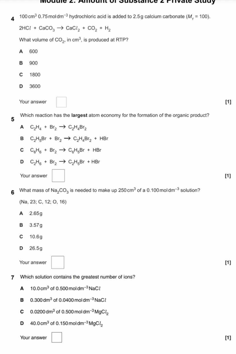 Module 2. Amount of Substance 2 Pnvate Study
4 100cm^30.75moldm^(-3) hydrochloric acid is added to 2.5g calcium carbonate (M_r=100).
2HCl+CaCO_3to CaCl_2+CO_2+H_2
What volume of CO_2, incm^3 , is produced at RTP?
A 600
B 900
C 1800
D 3600
Your answer □ [1]
5 Which reaction has the largest atom economy for the formation of the organic product?
A C_2H_4+Br_2to C_2H_4Br_2
B C_2H_5Br+Br_2to C_2H_4Br_2+HBr
C C_6H_6+Br_2to C_6H_5Br+HBr
D C_2H_6+Br_2to C_2H_5Br+HBr
Your answer □ [1]
6 What mass of Na_2CO_3 is needed to make up 250cm^3 of a 0.100moldm^(-3) solution?
(Na 23;C,12;O,16)
A 2.65g
B 3.57g
C 10.6g
D 26.5g
Your answer □ [1]
7 Which solution contains the greatest number of ions?
A 10.0cm^3 of 0.500moldm^(-3)NaCl
B 0.300dm^3 of 0.0400moldm^(-3)NaCl
C 0.0200dm^3 of 0.500moldm^(-3)MgCl_2
D 40.0cm^3 of 0.150moldm^(-3)MgCl_2
Your answer □ [1]