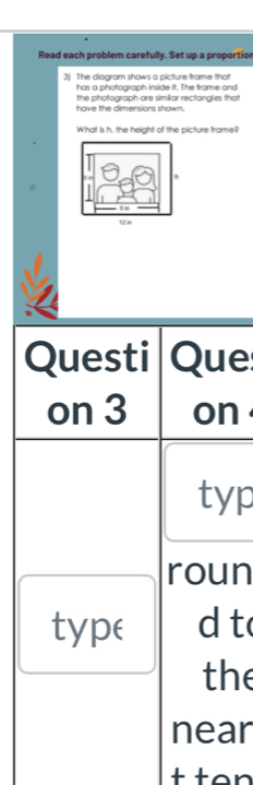 Read each problem carefully. Set up a proportior 
3) The diagram shows a picture frame that 
has a photograph inside it. The frame and 
have the dimensions shown. the photograph are similiar rectanglies that 
What is h, the height of the picture trame? 
Questi Que 
on 3 on 
typ 
roun 
type d t 
the 
near 
tten
