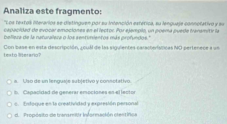 Analiza este fragmento:
*Los textos literarios se distinguen por su intención estética, su lenguaje connotativo y su
capacidad de evocar emociones en el lector. Por ejemplo, un poema puede transmitir la
belleza de la naturaleza o los sentimientos más profundos.'
Con base en esta descripción, ¿cuál de las siguientes características NO pertenece a un
texto literario?
a. Uso de un lenguaje subjetivo y connotativo.
b. Capacidad de generar emociones en el lector
o. Enfoque en la creatividad y expresión personal
d. Propósito de transmitir información científica