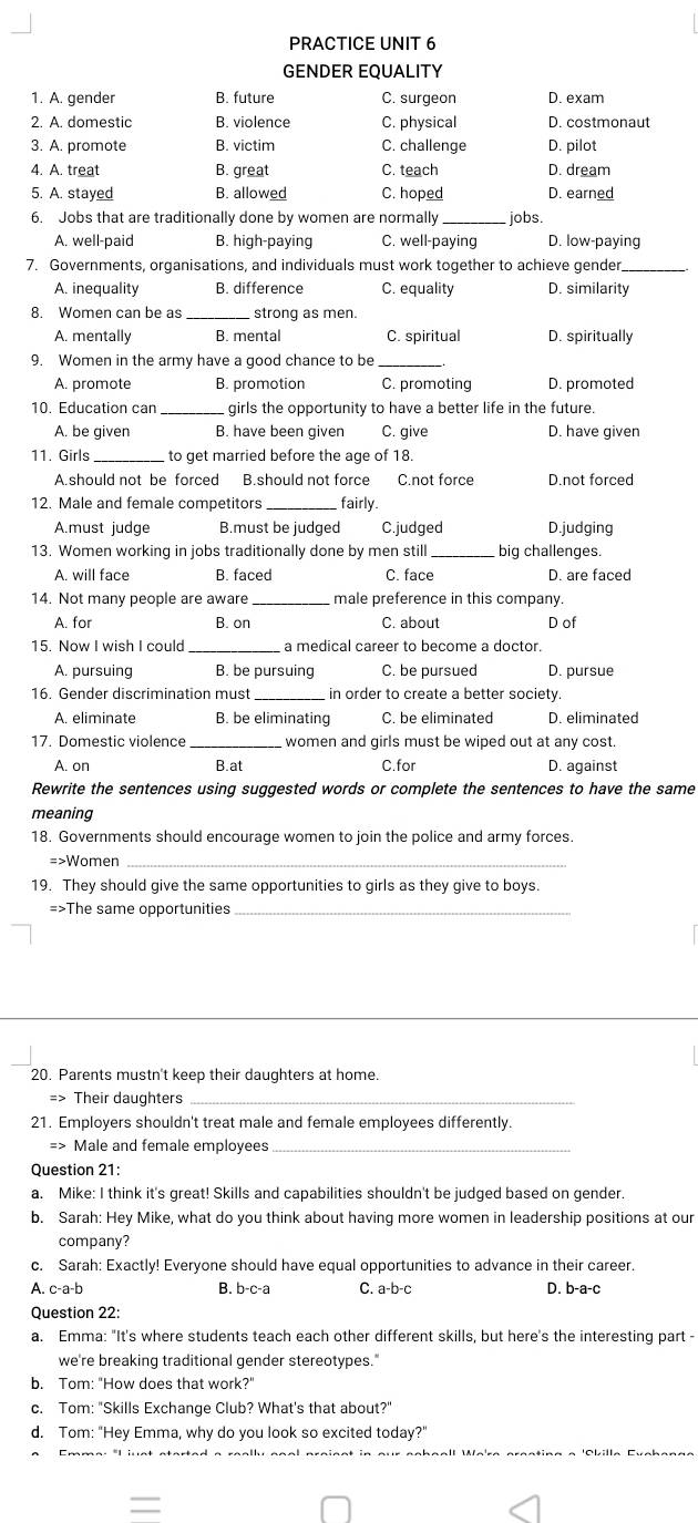 PRACTICE UNIT 6
GENDER EQUALITY
1. A. gender B. future C. surgeon D. exam
2. A. domestic B. violence C. physical D. costmonaut
3. A. promote B. victim C. challenge D. pilot
4. A. treat B. great C. teach D. dream
5. A. stayed B. allowed C. hoped D. earned
6. Jobs that are traditionally done by women are normally _jobs
A. well-paid B. high-paying C. well-paying D. low-paying
7. Governments, organisations, and individuals must work together to achieve gender._
A. inequality B. difference C. equality D. similarity
8. Women can be as_ strong as men.
A. mentally B. mental C. spiritual D. spiritually
9. Women in the army have a good chance to be_
A. promote B. promotion C. promoting D. promoted
10. Education can _girls the opportunity to have a better life in the future.
A. be given B. have been given C. give D. have given
11. Girls _to get married before the age of 18.
A.should not be forced B.should not force C.not force D.not forced
12. Male and female competitors _fairly.
A.must judge B.must be judged C.judged D.judging
13. Women working in jobs traditionally done by men still _big challenges.
A. will face B. faced C. face D. are faced
14. Not many people are aware _male preference in this company.
A. for B. on C. about D of
15. Now I wish I could _a medical career to become a doctor.
A. pursuing B. be pursuing C. be pursued D. pursue
16. Gender discrimination must _in order to create a better society.
A. eliminate B. be eliminating C. be eliminated D. eliminated
17. Domestic violence _women and girls must be wiped out at any cost.
A. on B.at C.for D. against
Rewrite the sentences using suggested words or complete the sentences to have the same
meaning
18. Governments should encourage women to join the police and army forces.
=>Women_
19. They should give the same opportunities to girls as they give to boys.
=>The same opportunities_
20. Parents mustn't keep their daughters at home.
=> Their daughters_
21. Employers shouldn't treat male and female employees differently.
=> Male and female employees_
Question 21:
a. Mike: I think it's great! Skills and capabilities shouldn't be judged based on gender.
b. Sarah: Hey Mike, what do you think about having more women in leadership positions at our
company?
c. Sarah: Exactly! Everyone should have equal opportunities to advance in their career.
A. c-a-b B. b-c-a C. a-b-c D. b-a-c
Question 22:
a. Emma: "It's where students teach each other different skills, but here's the interesting part -
we're breaking traditional gender stereotypes."
b. Tom: "How does that work?"
c. Tom: "Skills Exchange Club? What's that about?"
d. Tom: "Hey Emma, why do you look so excited today?"
=