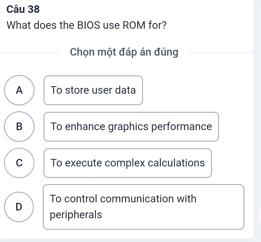 What does the BIOS use ROM for?
Chọn một đáp án đúng
A To store user data
B To enhance graphics performance
C To execute complex calculations
To control communication with
D
peripherals