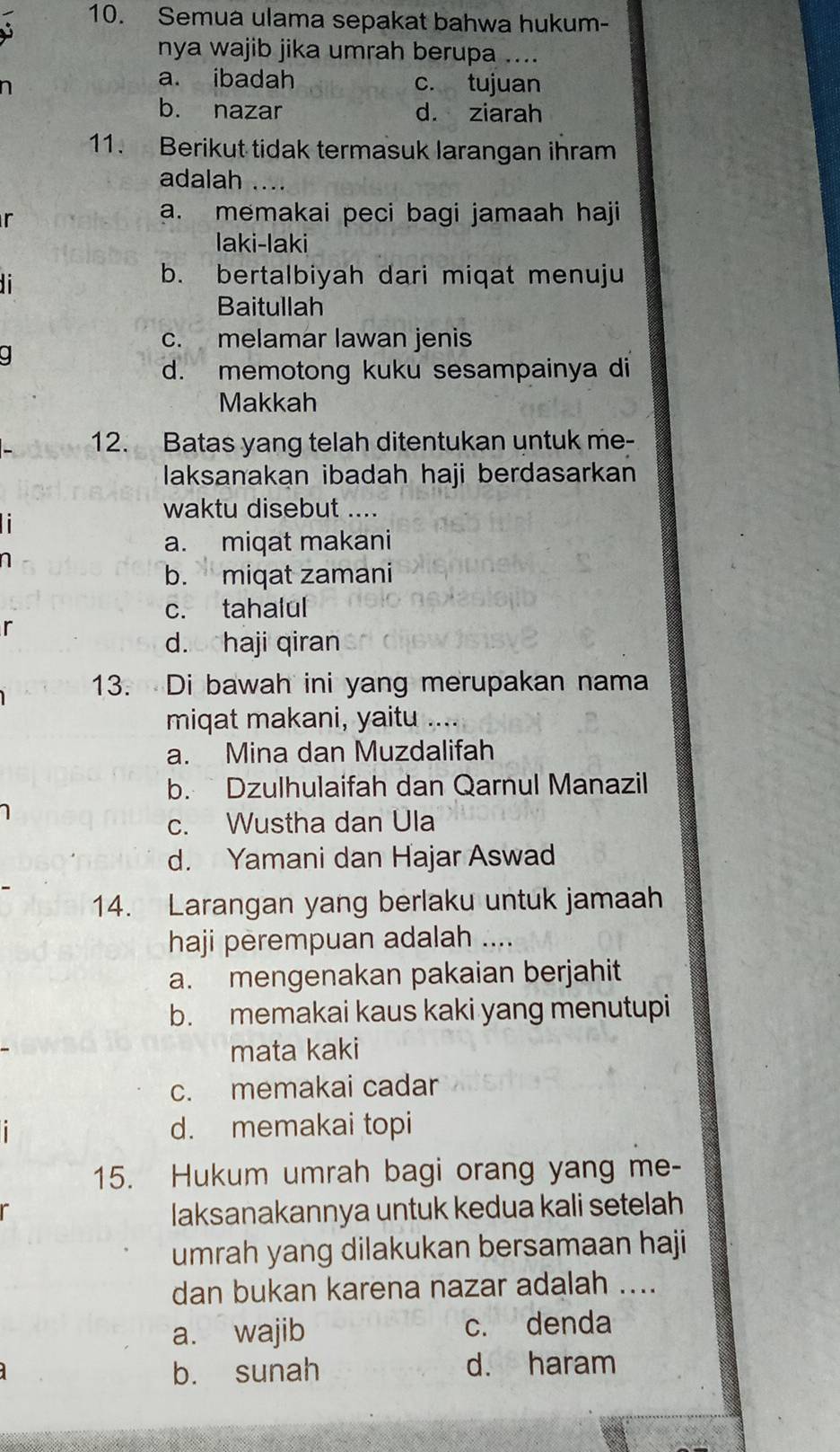 Semua ulama sepakat bahwa hukum-
nya wajib jika umrah berupa ....
a. ibadah c. tujuan
b. nazar d. ziarah
11. Berikut tidak termasuk larangan ihram
adalah 
r
a. memakai peci bagi jamaah haji
laki-laki

b. bertalbiyah dari miqat menuju
Baitullah
c. melamar lawan jenis
d. memotong kuku sesampainya di
Makkah
12. Batas yang telah ditentukan untuk me-
laksanakan ibadah haji berdasarkan
waktu disebut ....
1
a. miqat makani
1
b. miqat zamani
c. tahalul
r
d.ochaji qiran
13. Di bawah ini yang merupakan nama
miqat makani, yaitu ....
a. Mina dan Muzdalifah
b. Dzulhulaifah dan Qarnul Manazil
c. Wustha dan Ula
d. Yamani dan Hajar Aswad
14. Larangan yang berlaku untuk jamaah
haji perempuan adalah ....
a. mengenakan pakaian berjahit
b. memakai kaus kaki yang menutupi
mata kaki
c. memakai cadar
d. memakai topi
15. Hukum umrah bagi orang yang me-
laksanakannya untuk kedua kali setelah
umrah yang dilakukan bersamaan haji
dan bukan karena nazar adalah ....
a. wajib c. denda
b. sunah d. haram