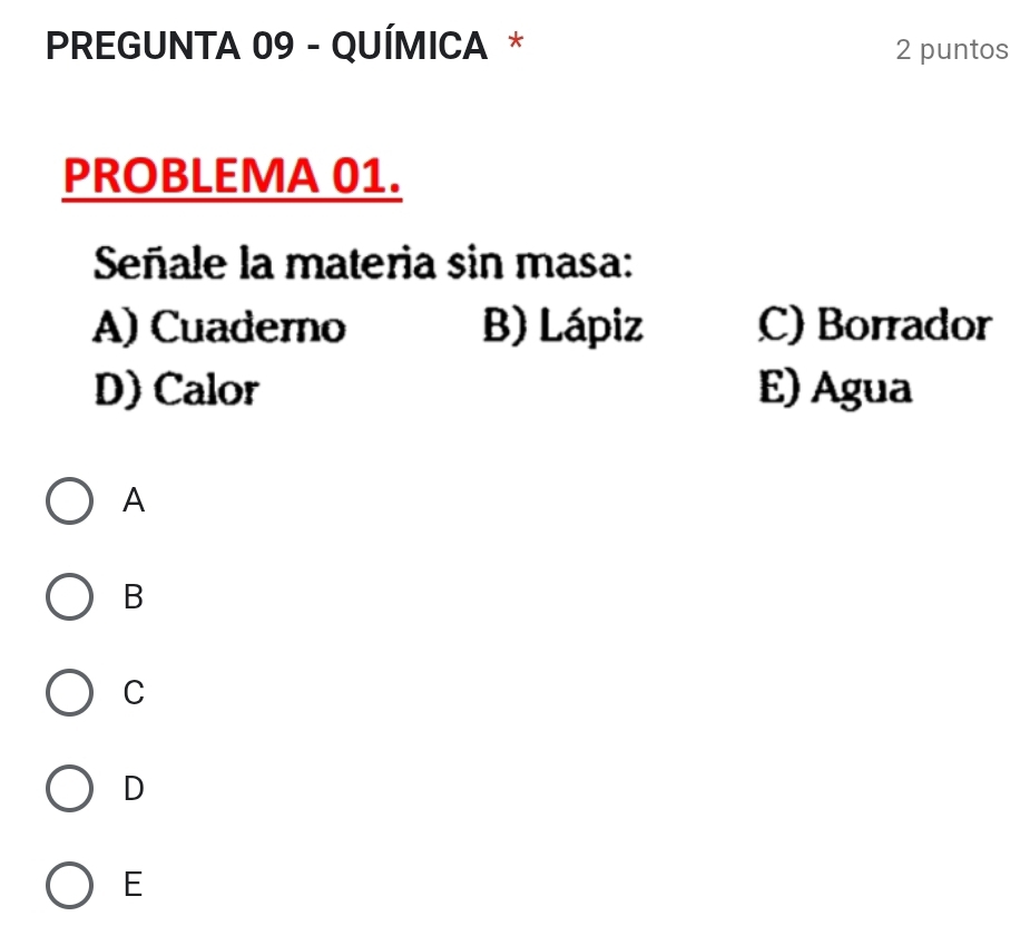 PREGUNTA 09 - QUÍMICA * 2 puntos
PROBLEMA 01.
Señale la materia sin masa:
A) Cuaderno B) Lápiz C) Borrador
D) Calor E) Agua
A
B
C
D
E