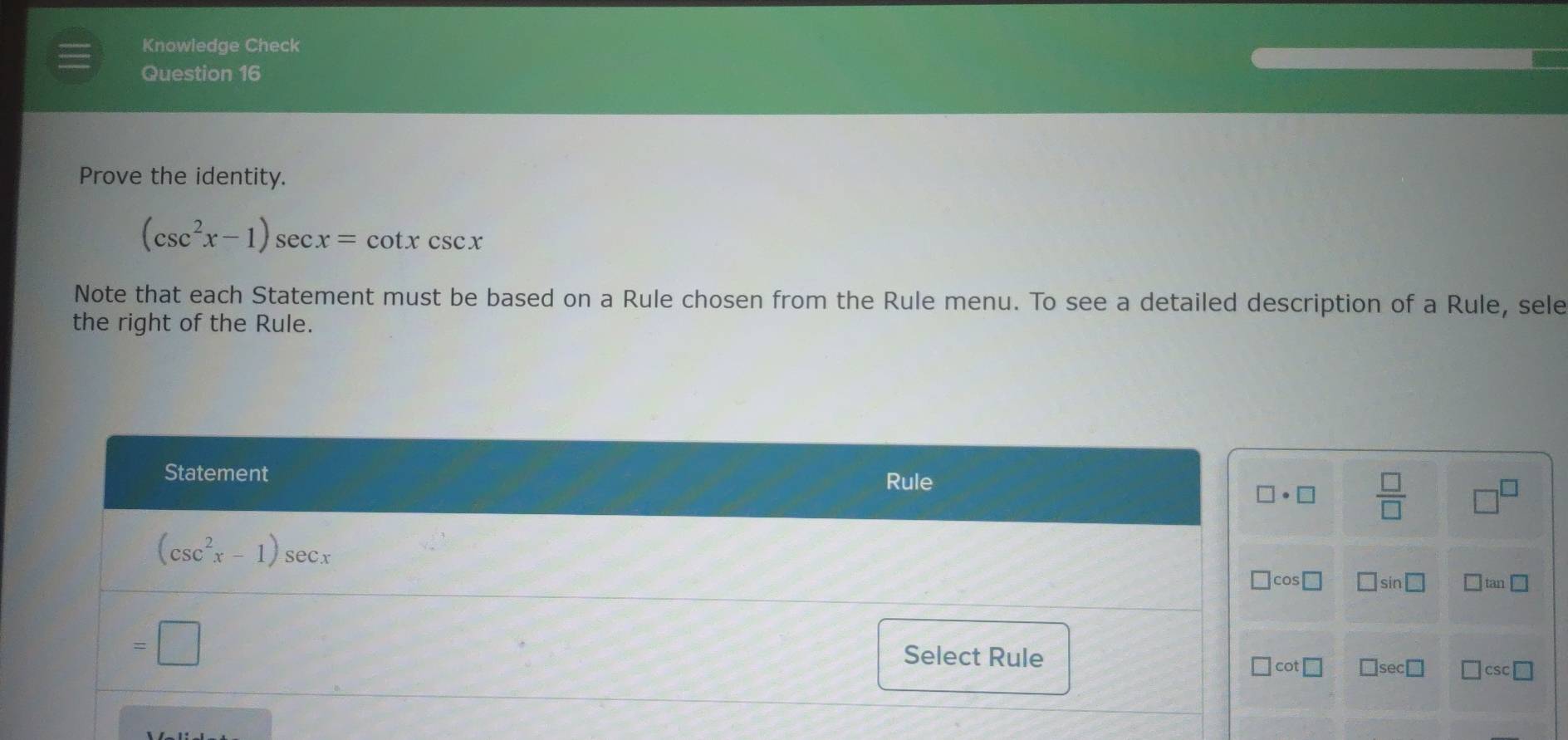 Knowledge Check
Question 16
Prove the identity.
(csc^2x-1)sec x=cot xcsc x
Note that each Statement must be based on a Rule chosen from the Rule menu. To see a detailed description of a Rule, sele
the right of the Rule.
 □ /□   □^(□)
□ : sin □ □ tan □
□ sec □ □ csc □