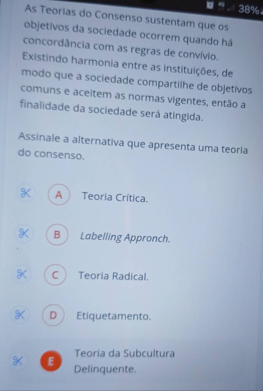 4G 38%
As Teorias do Consenso sustentam que os
objetivos da sociedade ocorrem quando há
concordância com as regras de convívio.
Existindo harmonia entre as instituições, de
modo que a sociedade compartilhe de objetivos
comuns e aceitem as normas vigentes, então a
finalidade da sociedade será atingida.
Assinale a alternativa que apresenta uma teoria
do consenso.
A ) Teoria Crítica.
B  Labelling Appronch.
C  Teoria Radical.
D  Etiquetamento.
Teoria da Subcultura
E
Delinquente.