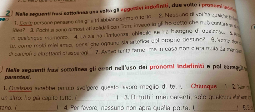 vero queno 
2 Nelle seguenti frasi sottolinea una volta gli aggettivi indefiniti, due volte i pronomi indel 
1. Certe persone pensano che gli altri abbiano sempre torto. 2. Nessuno dí voi ha qualche br 
idea? 3. Pochi si sono dimostrati solidali con Tom; invece io gli ho detto che può contare su 
in qualunque momento. 4.La zia ha l'influenza: chiedile se ha bisogno di qualcosa. 5.A 
tu, come molti miei amici, pensi che ognuno sia artefice del proprio destino? 6. Vorrei due 
di carciofi e altrettanti di asparagi. 7. Avevo tanta fame, ma in casa non c’era nulla da mangar 
Nelle seguenti frasi sottolinea gli errori nell’uso dei pronomi indefiniti e poi correggilit 
parentesi. 
1. Qualsiasi avrebbe potuto svolgere questo lavoro meglio di te. ( Chiunque_ ) 2. Non 
un altro: ho già capito tutto. (_ ) 3. Di tutti i miei parenti, solo qualcuni abitano o 
tano. (_ ) 4. Per favore, nessuno non apra quella porta. (_ ) 5. É α