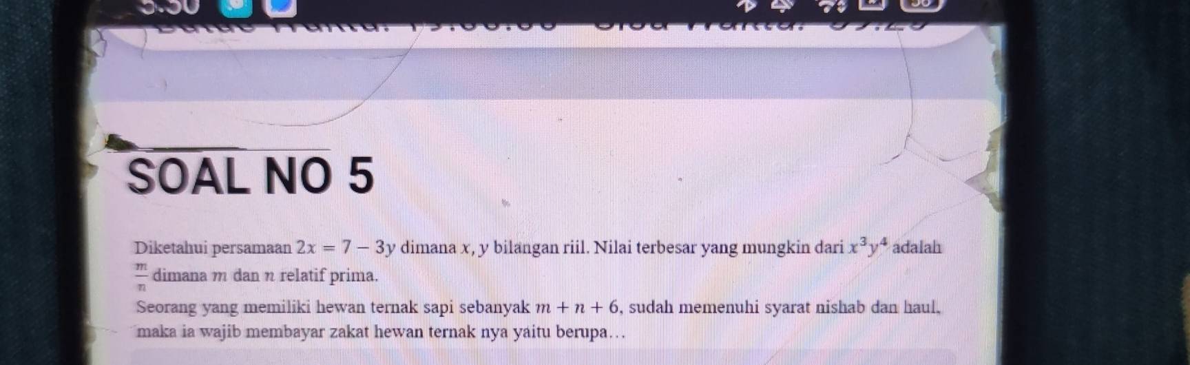 SOAL NO 5 
Diketahui persamaan 2x=7-3y dimana x, y bilangan riil. Nilai terbesar yang mungkin dari x^3y^4 adalah
 m/n  dimana m dan η relatif prima. 
Seorang yang memiliki hewan ternak sapi sebanyak m+n+6 , sudah memenuhi syarat nishab dan haul. 
maka ia wajib membayar zakat hewan ternak nya yaitu berupa….