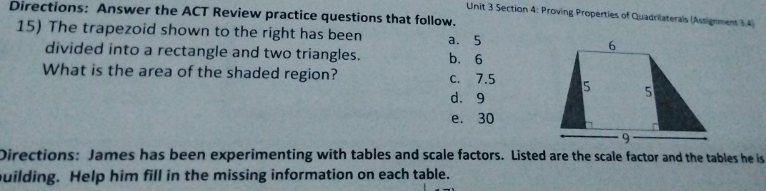 Directions: Answer the ACT Review practice questions that follow.
Unit 3 Section 4: Proving Properties of Quadrilaterals (Assignment 3.4)
15) The trapezoid shown to the right has been
a. 5
divided into a rectangle and two triangles. b. 6
What is the area of the shaded region? c. 7.5
dà 9
e. 30
Directions: James has been experimenting with tables and scale factors. Listed are the scale factor and the tables he is
building. Help him fill in the missing information on each table.