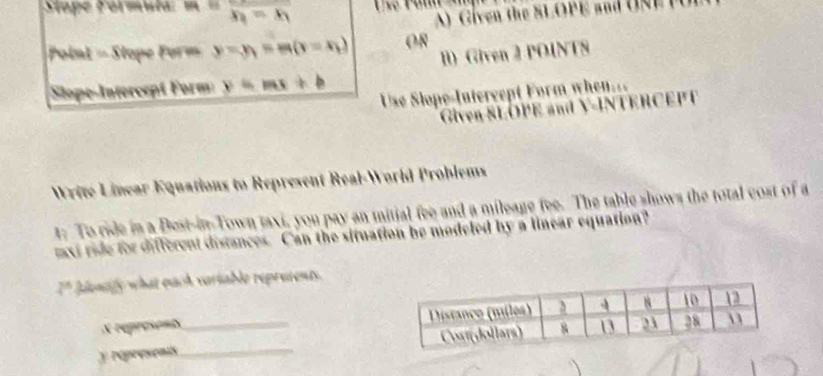 h= downarrow 
A iven the SL O P E a 
Point Stope Form y=y_1=m(x=x_1) OR 
l) Given 2 POINTS 
Sope-Interccpt Form B
Use Slope-Intercept Form when... 
Given SLOPE and V -INTERCEPT 
Write Linear Equations to Represent Real-World Problems 
t: To ride in a Best-inTown taxi, you pay an mitial fee and a mileage fee. The table shows the total cost of a 
mxi ride for different distances. Can the situation be modeled by a linear equation?
2° lonty what euch vartable repretents.
X represents
y Népresonis__