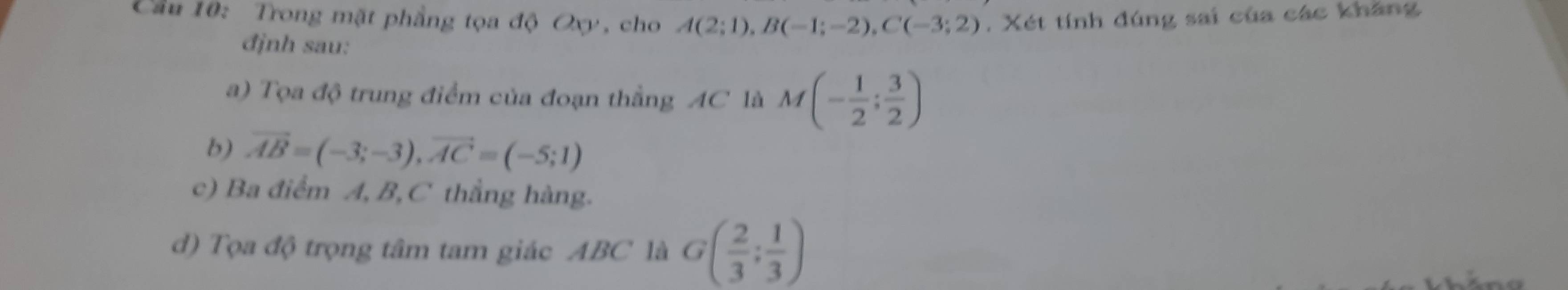 Cầu 10: Trong mặt phẳng tọa độ Oxy, cho A(2;1), B(-1;-2), C(-3;2). Xét tính đúng sai của các khăng 
định sau: 
a) Tọa độ trung điểm của đoạn thẳng AC là M(- 1/2 ; 3/2 )
b) vector AB=(-3;-3), vector AC=(-5;1)
c) Ba điểm A, B, C thẳng hàng. 
d) Tọa độ trọng tâm tam giác ABC là G( 2/3 ; 1/3 )