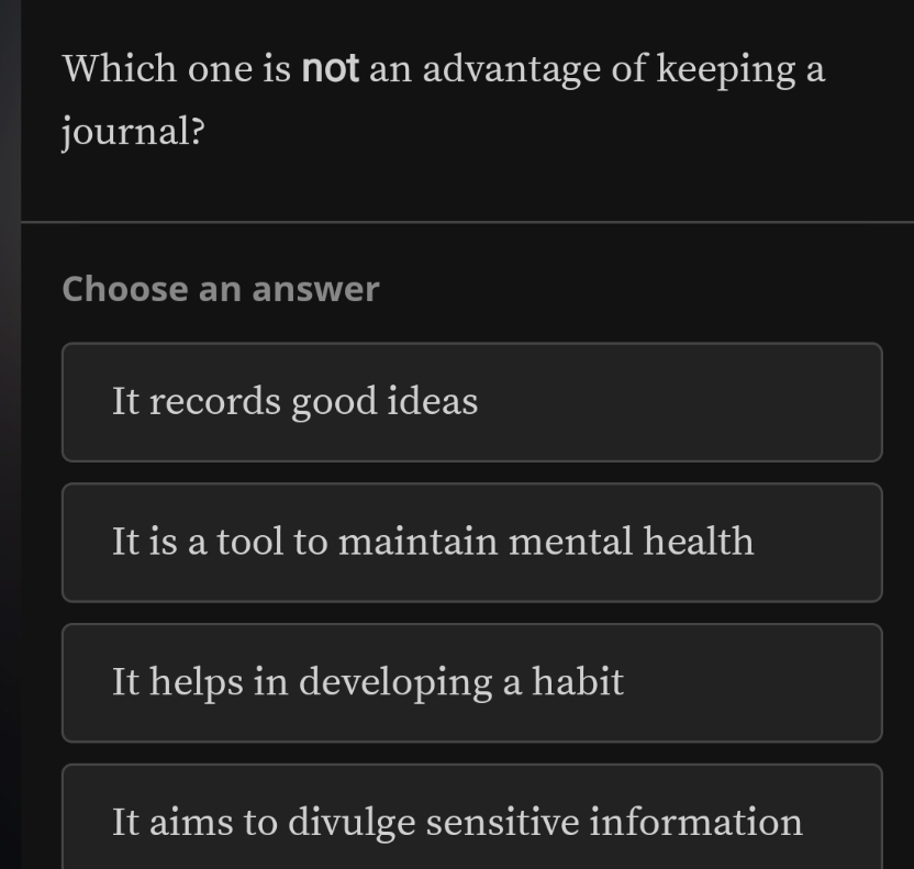 Which one is not an advantage of keeping a
journal?
Choose an answer
It records good ideas
It is a tool to maintain mental health
It helps in developing a habit
It aims to divulge sensitive information