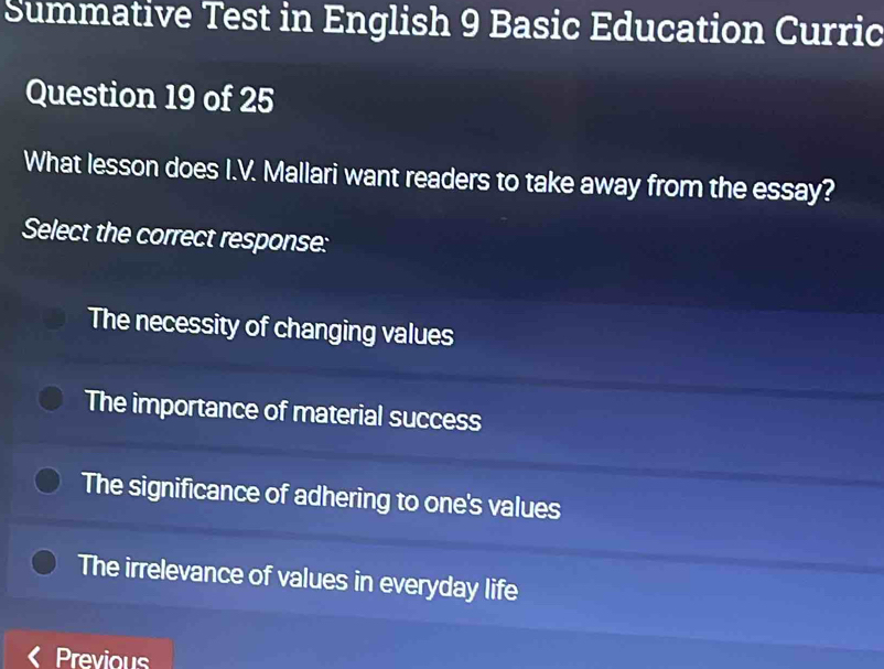 Summative Test in English 9 Basic Education Curric
Question 19 of 25
What lesson does I.V. Mallari want readers to take away from the essay?
Select the correct response:
The necessity of changing values
The importance of material success
The significance of adhering to one's values
The irrelevance of values in everyday life
Previous