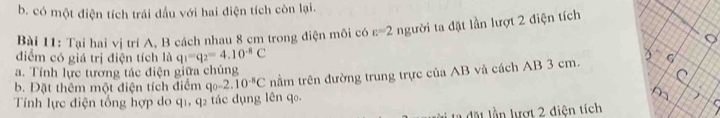 b. có một điện tích trái dầu với hai điện tích còn lại.
Bài 11: Tại hai vị trí A, B cách nhau 8 cm trong điện môi có varepsilon =2 người ta đặt lần lượt 2 điện tích
điểm có giá trị điện tích là q_1=q_2=4.10^(-8)C
a. Tính lực tương tác điện giữa chúng nằm trên đường trung trực của AB và cách AB 3 cm.
b. Đặt thêm một điện tích điểm qo -2.10^(-8)C
Tính lực điện tổng hợp do q1, q2 tác dụng lên qo.
i ta dặt lần lượt 2 diện tích