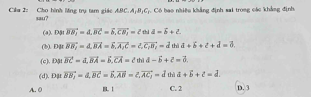 Cho hình lăng trụ tam giác ABC. A B_1C_1. Có bao nhiêu khẳng định sai trong các khẳng định
sau?
(a). Đặt vector BB_1=vector a, vector BC=vector b, vector CB_1=vector c thì vector a=vector b+vector c.
(b). Đặt vector BB_1=vector a, vector BA=vector b, vector A_1C=vector c, vector C_1B_1=vector d thì vector a+vector b+vector c+vector d=vector 0.
(c). Đặt vector BC=vector a, vector BA=vector b, vector CA=vector c thì vector a-vector b+vector c=vector 0.
(d). Đặt vector BB_1=vector a, vector BC=vector b, vector AB=vector c, vector AC_1=vector d thì vector a+vector b+vector c=vector d.
A. 0 B. 1 C. 2 D. 3