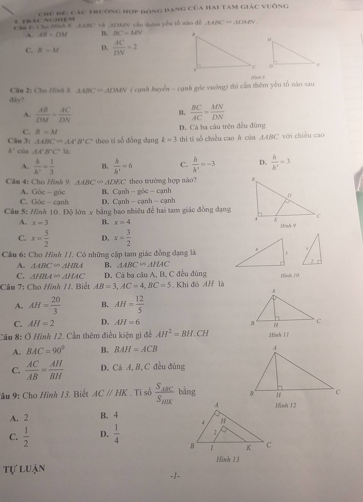 chủ để: các trường hợp đòng đạng của hai tam giác vuông
E trác nghiệm
Cân 1: Cho Hình 8 △ ABC và ADMN cần thêm yếu tổ nào để △ ABC ∽ ADMN .
A. AB=DM B. BC=MN
C. B=M
D.  AC/DN =2
Hình 8
Câu 2: Cho Hình 8. △ ABC∽ △ DMN ( cạnh huyền - cạnh góc vuông) thì cần thêm yếu tố nào sau
đây?
A.  AB/DM = AC/DN   BC/AC = MN/DN 
B.
C. B=M D. Cả ba câu trên đều đúng
Câu 3: △ ABC∈fty △ A'B'C' theo tỉ số đồng dạng k=3 thì ti số chiều cao h của △ ABC với chiều cao
h^3 cùa △ A'B'C' là:
A.  h/h' = 1/3   h/h' =6  h/h' =-3
B.
C.
D.  h/h' =3
Câu 4: Cho Hình 9. △ ABC △ DEC theo trường hợp nào?
A. Góc - góc B. Cạnh - góc - cạnh
C. Góc - cạnh D. Cạnh - cạnh - cạnh
Câu 5: Hình 10. Độ lớn x bằng bao nhiêu đề hai tam giác đồng dạng
A. x=3 B. x=4
Hình 9
C. x= 5/2  x= 3/2 
D.
Câu 6: Cho Hình 11. Có những cặp tam giác đồng dạng là
A. △ ABC∽ △ HBA B. △ ABC∽ △ HAC
C. △ HBA∈fty △ HAC D. Cả ba câu A, B, C đều đúng Hình 10
Câu 7: Cho Hình 11. Biết AB=3,AC=4,BC=5. Khi đó AH là
A. AH= 20/3  AH= 12/5 
B.
C. AH=2 D. AH=6
Cầu 8: Ở Hình 12. Cần thêm điều kiện gì đề AH^2=BH.CH Hình 1 1
A. BAC=90° BAH=ACB
B.
C.  AC/AB = AH/BH  D. Cả A, B, C đều đúng
lâu 9: Cho Hình 13. Biết AC//HK. Tỉ số frac S_ABCS_HIK bǎng 
Hình 12
A. 2
B. 4
C.  1/2   1/4 
D.
Hình 13
tự luận
-1-