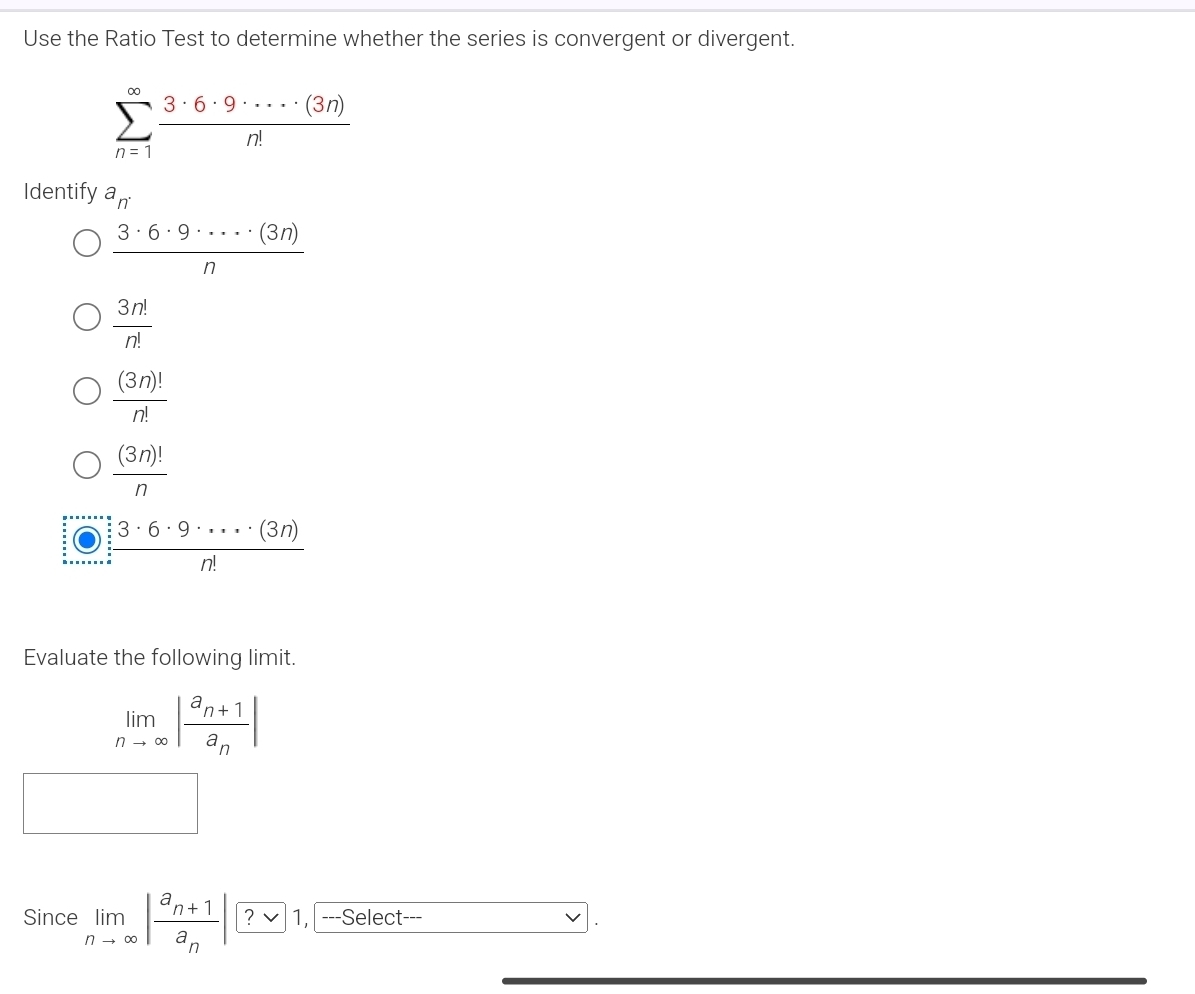 Use the Ratio Test to determine whether the series is convergent or divergent.
sumlimits _(n=1)^(∈fty) 3· 6· 9· ·s · (3n)/n! 
Identify a_n.
 3· 6· 9· ·s · (3n)/n 
 3n!/n! 
 (3n)!/n! 
 (3n)!/n .  3· 6· 9· ·s · (3n)/n! 
Evaluate the following limit.
limlimits _nto ∈fty |frac a_n+1a_n|
Since limlimits _nto ∈fty |frac a_n+1a_n| ? 1, ---Select---