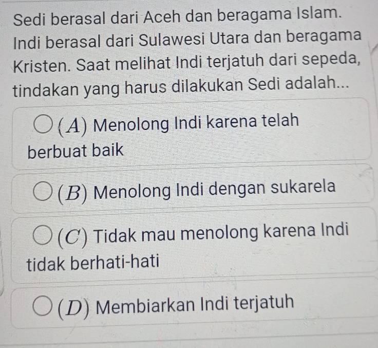 Sedi berasal dari Aceh dan beragama Islam.
Indi berasal dari Sulawesi Utara dan beragama
Kristen. Saat melihat Indi terjatuh dari sepeda,
tindakan yang harus dilakukan Sedi adalah...
(A) Menolong Indi karena telah
berbuat baik
(B) Menolong Indi dengan sukarela
(C) Tidak mau menolong karena Indi
tidak berhati-hati
(D) Membiarkan Indi terjatuh