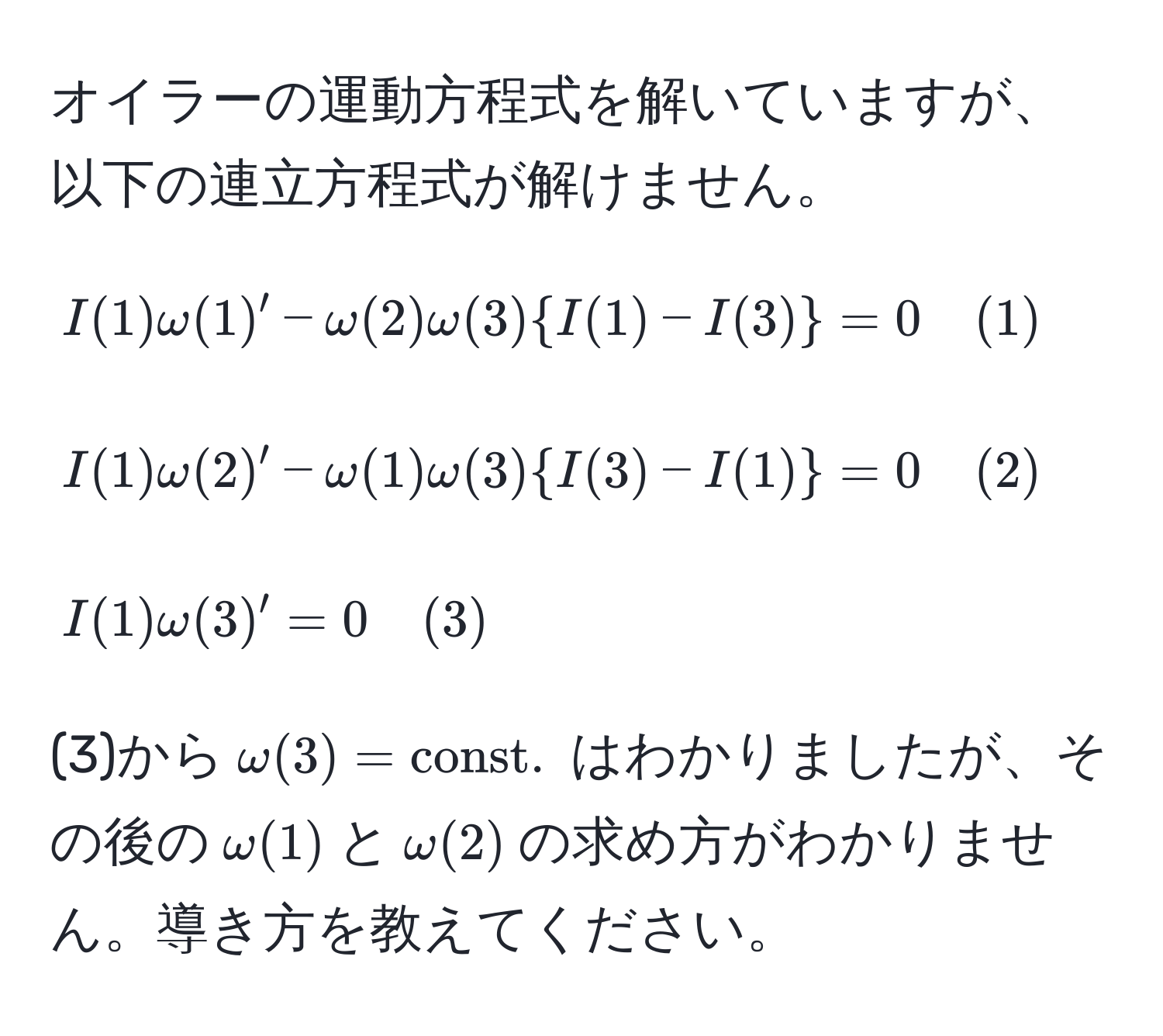 オイラーの運動方程式を解いていますが、以下の連立方程式が解けません。  
[
I(1)omega(1)' - omega(2)omega(3) I(1) - I(3) = 0 quad (1)  
]  
[
I(1)omega(2)' - omega(1)omega(3) I(3) - I(1) = 0 quad (2)  
]  
[
I(1)omega(3)' = 0 quad (3)  
]  
(3)から$omega(3) = const.$ はわかりましたが、その後の$omega(1)$と$omega(2)$の求め方がわかりません。導き方を教えてください。