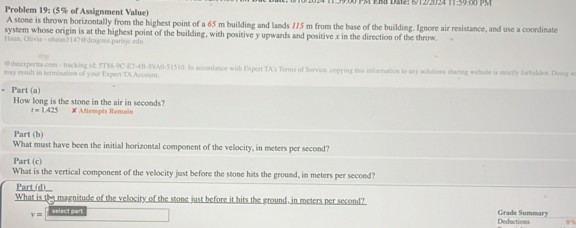 9:00 PM ERd Date: 6/12/2024 11:59:00 PM 
Problem 19: (5% of Assignment Value) 
A stone is thrown horizontally from the highest point of a 65 m building and lands 115 m from the base of the building. Ignore air resistance, and use a coordinate 
system whose origin is at the highest point of the building, with positive y upwards and positive x in the direction of the throw. 
Hann, Olivia - ohaun3147@dragons.parisjc.edu 
@theexpertta.com - tracking id: 5T88-9C-E7-4B-89A0-51510. In accordance with Expert TA's Terms of Service. copying this information to any solutions sharing website is strictly forbidden. Doing s 
may result in termination of your Expert TA Account. 
. Part (a) 
How long is the stone in the air in seconds?
t=1.425 ✘ Attempts Remain 
Part (b) 
What must have been the initial horizontal component of the velocity, in meters per second? 
Part (c) 
What is the vertical component of the velocity just before the stone hits the ground, in meters per second? 
Part_(d)_ 
What is the magnitude of the velocity of the stone just before it hits the ground, in meters per second?
v= select par 
Grade Summary 
Deductions 0%