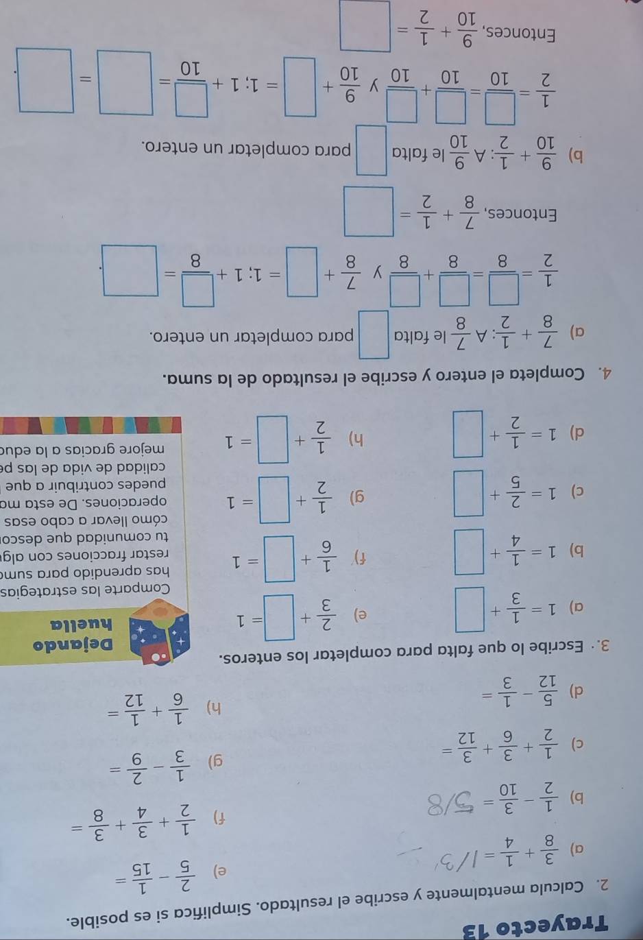 Trayecto 13
2. Calcula mentalmente y escribe el resultado. Simplifica si es posible.
e)  2/5 - 1/15 =
a)  3/8 + 1/4 =
b)  1/2 - 3/10 =
f)  1/2 + 3/4 + 3/8 =
g)  1/3 - 2/9 =
c)  1/2 + 3/6 + 3/12 =
d)  5/12 - 1/3 =
h)  1/6 + 1/12 =
3.· Escribe lo que falta para completar los enteros.
Dejando
a) 1= 1/3 +□  2/3 +□ =1 huella
e)
Comparte las estrategias
f)  1/6 +□ =1 has aprendido para sum
b) 1= 1/4 +□ restar fracciones con alg
tu comunidad que desco
g)  1/2 +□ =1 cómo llevar a cabo esas
c) 1= 2/5 +□ operaciones. De esta ma
puedes contribuir a que
calidad de vida de las pé
d) 1= 1/2 +□  1/2 +□ =1 mejore gracias a la edua
h)
4. Completa el entero y escribe el resultado de la suma.
a)  7/8 + 1/2 :A 7/8  le falta □ para completar un entero.
 1/2 = □ /8 = □ /8 + □ /8  y  7/8 +□ =1;1+ □ /8 =□ .
^circ 
Entonces,  7/8 + 1/2 =□
b)  9/10 + 1/2 :A 9/10  le falta □ para completar un entero.
 1/2 = □ /10 = □ /10 + □ /10  y  9/10 +□ =1;1+ □ /10 =□ =□
Entonces,  9/10 + 1/2 =□