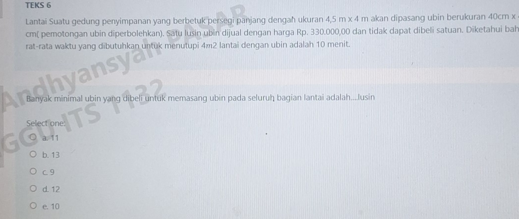 TEKS 6
Lantai Suatu gedung penyimpanan yang berbetuk persegi panjang dengaħ ukuran 4,5m* 4m akan dipasang ubin berukuran 40cm x
cm ( pemotongan ubin diperbolehkan). Satu lusin ubin dijual dengan harga Rp. 330.000,00 dan tidak dapat dibeli satuan. Diketahui bah
rat-rata waktu yang dibutuhkan untuk menutupi 4m2 lantai dengan ubin adalah 10 menit.
Banyak minimal ubin yang dibeli untuk memasang ubin pada seluruh bagian lantai adalah....lusin
Select one:
a. 11
b. 13
c. 9
d. 12
e. 10