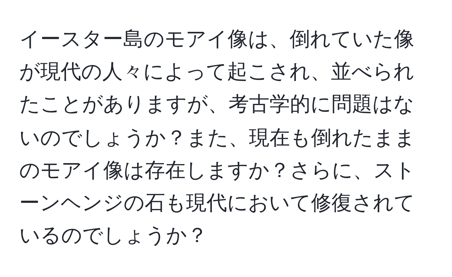 イースター島のモアイ像は、倒れていた像が現代の人々によって起こされ、並べられたことがありますが、考古学的に問題はないのでしょうか？また、現在も倒れたままのモアイ像は存在しますか？さらに、ストーンヘンジの石も現代において修復されているのでしょうか？