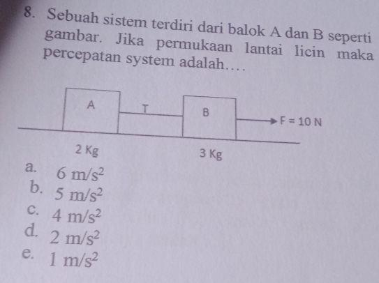 Sebuah sistem terdiri dari balok A dan B seperti
gambar. Jika permukaan lantai licin maka
percepatan system adalah…
a. 6m/s^2
b. 5m/s^2
C. 4m/s^2
d. 2m/s^2
e. 1m/s^2