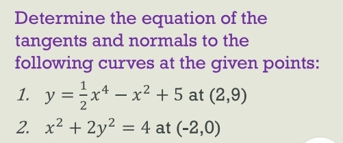 Determine the equation of the 
tangents and normals to the 
following curves at the given points: 
1. y= 1/2 x^4-x^2+5 at (2,9)
2. x^2+2y^2=4 at (-2,0)