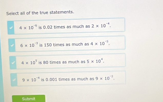 Select all of the true statements.
4* 10^(-6) is 0.02 times as much as 2* 10^(-4).
6* 10^(-3) is 150 times as much as 4* 10^(-5).
4* 10^5 is 80 times as much as 5* 10^4.
9* 10^(-4) is 0.001 times as much as 9* 10^(-2). 
Submit