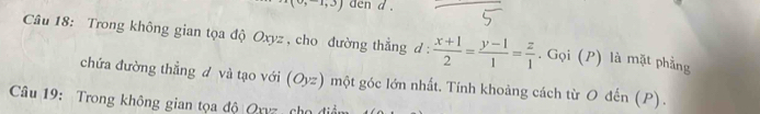 (0,-1,3) den d . 
Câu 18: Trong không gian tọa độ Oxyz , cho đường thẳng d :  (x+1)/2 = (y-1)/1 = z/1 . Gọi (P) là mặt phẳng 
chứa đường thẳng đ và tạo với (O_yz) I một góc lớn nhất. Tính khoảng cách từ O đến (P). 
Câu 19: Trong không gian tọa độ Qxvz cho đi