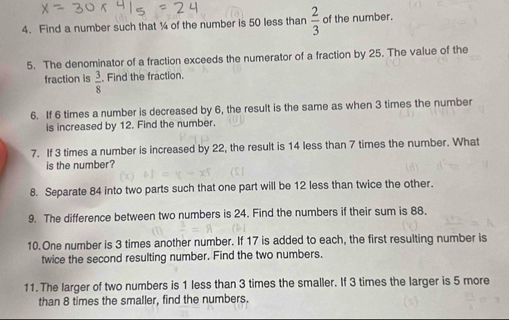 Find a number such that ¼ of the number is 50 less than  2/3  of the number. 
5. The denominator of a fraction exceeds the numerator of a fraction by 25. The value of the 
fraction is  3/8 . Find the fraction. 
6. If 6 times a number is decreased by 6, the result is the same as when 3 times the number 
is increased by 12. Find the number. 
7. If 3 times a number is increased by 22, the result is 14 less than 7 times the number. What 
is the number? 
8. Separate 84 into two parts such that one part will be 12 less than twice the other. 
9. The difference between two numbers is 24. Find the numbers if their sum is 88. 
10.One number is 3 times another number. If 17 is added to each, the first resulting number is 
twice the second resulting number. Find the two numbers. 
11. The larger of two numbers is 1 less than 3 times the smaller. If 3 times the larger is 5 more 
than 8 times the smaller, find the numbers.