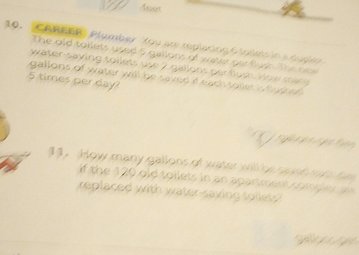 feet 
10. "CAREER" Plumber You are replacing 6 toilets in a duplex 
The old toilets used 5 gallons of water per flush. The new 
water-saying toilets use 2 gallons per flush. How many
5 times per day? gallons of water will be saved if each toilet is flushed. 
a 
a 
14. How many gallons of water will be saven soe o 
if the 120 old toilets in an apartment compler an 
replaced with water-saving toilets