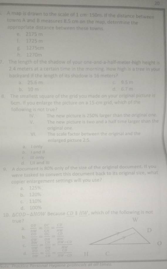 A map is drawn to the scale of 1 cm: 150m. If the distance between
towns A and B measures 8.5 cm on the map, determine the
appropriate distance between these towns.
e. 2175 m
f. 1725 m
g 1275cm
h. 1270m
7. The length of the shadow of your one-and-a-half-meter-high height is
2.4 meters at a certain time in the morning. How high is a tree in your
backyard if the length of its shadow is 16 meters?
a. 25.6 m c. 9.5 m
b. 10 m d. 6.7 m
8. The smallest square of the grid you made on your original picture is
6cm. If you enlarge the picture on a 15-cm grid, which of the
following is not true?
IV. The new picture is 250% larger than the original one.
V. The new picture is two and a half time larger than the
original one.
VI. The scale factor between the original and the
enlarged picture 2:5.
a I only
b. I and II
c. Ill only
d. I,Ik and III
9. A document is 80% only of the size of the original document. If you
were tasked to convert this document back to its original size, what
copier enlargement settings will you use?
a. 125%
b. 120%
c. 110%
d. 100%
10. △ CODsim △ HOW Because CDparallel HW , which of the following is not
true?
a.  OB/DW = OC/CH = CD/HW 
b.  OD/OW = OC/OR = CD/HW 
C  DW/OW = CH/OH = (HW-CD)/HW 
d .  OD/DW = OC/CH = CD/HW-CD 
Note: Practice Personal Hygiene protocals at all times.