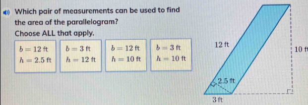 Which pair of measurements can be used to find
the area of the parallelogram?
Choose ALL that apply.
b=12ft b=3ft b=12ft b=3ft
h=2.5ft h=12ft h=10ft h=10ft