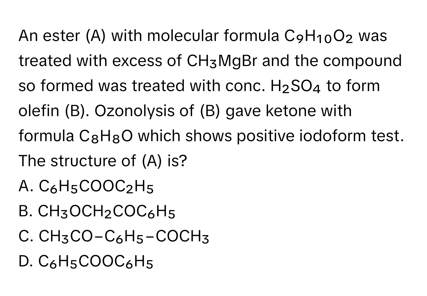 An ester (A) with molecular formula C₉H₁₀O₂ was treated with excess of CH₃MgBr and the compound so formed was treated with conc. H₂SO₄ to form olefin (B). Ozonolysis of (B) gave ketone with formula C₈H₈O which shows positive iodoform test. The structure of (A) is?

A. C₆H₅COOC₂H₅
B. CH₃OCH₂COC₆H₅
C. CH₃CO−C₆H₅−COCH₃
D. C₆H₅COOC₆H₅