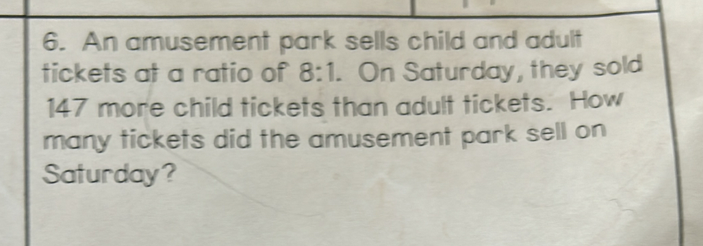 An amusement park sells child and adult 
tickets at a ratio of 8:1. On Saturday, they sold
147 more child tickets than adult tickets. How 
many tickets did the amusement park sell on 
Saturday?