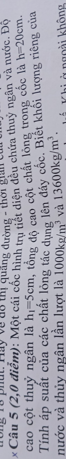 rong Tổ phụt: Hay về do thị quãng đường - thời gian ết 
* Câu 5 (2,0 điểm): Một cái cốc hình trụ tiết diện đều chứa thuỷ ngân và nước. Độ 
cao cột thuỷ ngân là h_1=5cm 1, tổng độ cao cột chất lỏng trong cốc là h=20cm. 
Tính áp suất của các chất lỏng tác dụng lên đáy cốc. Biết khối lượng riêng của 
nước và thủy ngân lần lượt là 1000kg/m^3 và 13600kg/m^3. 
Khi ở ngoài không